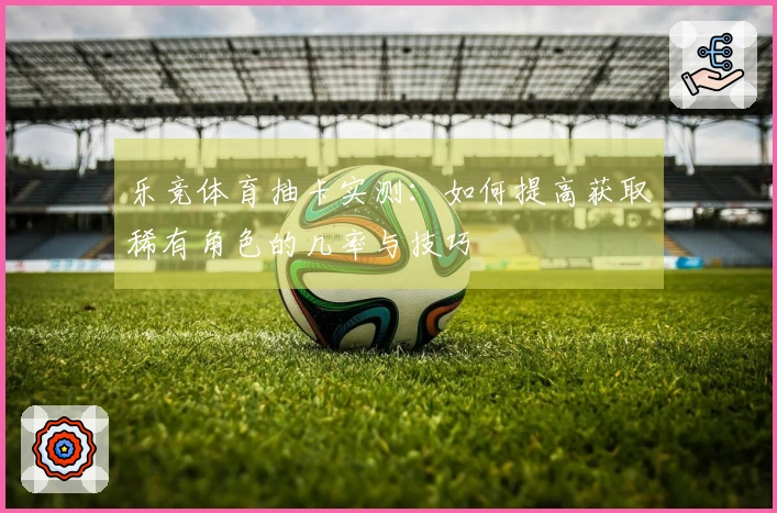 乐竞体育抽卡实测：如何提高获取稀有角色的几率与技巧