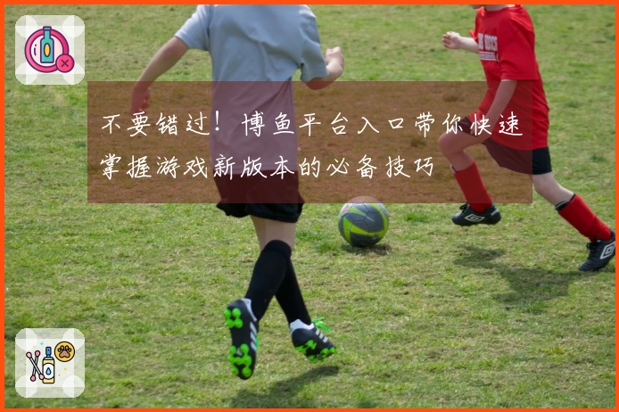 不要错过！博鱼平台入口带你快速掌握游戏新版本的必备技巧