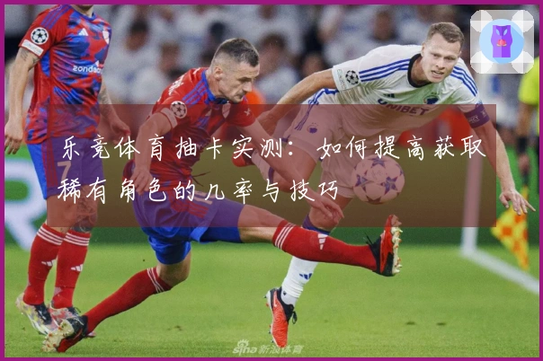 乐竞体育抽卡实测：如何提高获取稀有角色的几率与技巧