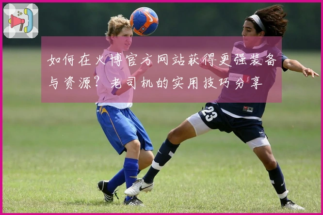 如何在火博官方网站获得更强装备与资源？老司机的实用技巧分享