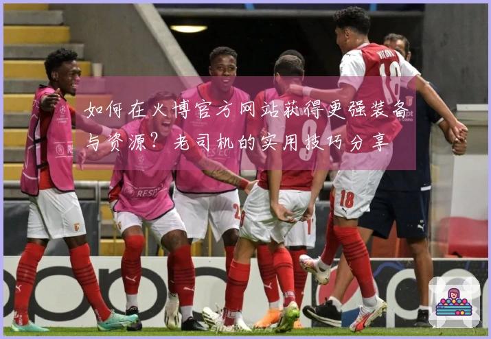 如何在火博官方网站获得更强装备与资源？老司机的实用技巧分享