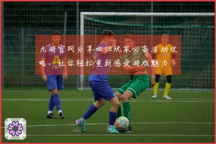 九游官网分享回归玩家必备活动攻略，让你轻松重新感受游戏魅力
